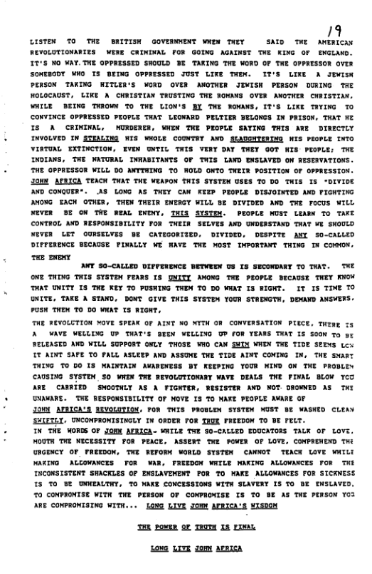 /9 LISTEN TO THE BRITISH GOVEWNENT WNEM TNEY SAID TWE AWERKCAY REVOLUTIOWARIES WERE CRINDAAL FOR GOING AGAINST THE KING OF ENGLAND. IT’S NO WAY.TNE OPPRISSED SWOULD BE TAKING THE WORD OF TWE OPPRESSOR OVER SONEBODY WHO TS BEING OPPRESSED JUST LIKE THEN. IT’S LIXE A Jvisw PERSON TAKING HITLZR’S WORD OVER ANOTHER JIMISH PERSON OURING TAE NOLOCAUST, LIKE A CHRISTIAN TAUSTING THE NOWANS OVER ANOTHER CNRISTIAX. WHILE BEING THROWS T THE LION’S BI THE NONANS, IT’S LIKE TITING TO CONVINCE OPPRESSED PEOFLE TNAT LENARD PELTIER BELOWGS IN PRISON, THAT WEZ IS A CRININAL, MURDENER, WNEW TWE PEOPLE SATING THIS ARE DIRECTLY INVOLVED ¥ STEALING WIS WOLE COUNTAT AWD SLADGNTSINO WIS PEOPLE INTO VINTUAL EXTINCTION, EVEN ONTIL THIS VERY DAY TWEY GOT KIS PEOPLE; THE INDIANS, TWE NATURAL INWABITANTS OF TWIS LAND ENSLAVED ON RESEAVATIONS. THE GPPRESSOR WILL 00 AXYTWING TO WOLD ONTO TWELR POSITION OF OPPRESSION. JOMN APEICA TEACK THAT THE VEAPON THIS SYSTEN USES T0 DO THIS IS “DIVIOE AND CONGUER. AS LONG AS THEY CAN KEEP PEOPLE DISIOINTED AND PIGHTING AMONG EACH OTHER, THEN THEIR ENERGY WILL BE DIVIDED AND THE FOCUS WILL NEVER BE ON THE NEML ENDNY, THIS SISTEM. PEOPLE NOST LEAON TO TAKE CONTROL AWD RESPONSIBILITY FOR THEIR SELYES AND UNDERSTAND TNAT WE SHOULO NEVER LET OURSELVES BF CATIGONIZED, DIVIDED, DESPITE ANY SO-CALLED DIFFERENCE SECAUSE PINALLY WE AVE THE MOST INPORTANT THING N COMMON. e vy ANT S0-CALLED DIFFENENCE BETWEDX U3 I3 SECONDARY TO TAAT. THE ONE THING THIS SYSTEN FEARS IS QNITI AWONG TWE PEOPLE BECAUSE THEY KNOW THAT UNITY IS THE KEY 70 PUSING THEW TO DO WNAT IS RIGNT. It IS TIME TO ONITE, TAKE A STAWD. DONT GIVE TWIS STSTDM YOUR STADMGTH, DEXAND ANSVERS. PUSK THEN O 00 WKAT 15 RIGHT, THE FEVOLUTION MOVE SPEAK OF AINT N0 NYTW OF CONVERSATION PECE, Te A WAVE WELLING U TAAT’S SEEN WELLING OP FOR TEARS TNAT IS SOON To st RELEASED AWD WILL SUPPORT ONLY THOSE WO CAN SHI WHEN THE TIDE SEENS Lcx TT AINT SAFE TO FALL ASLEEP AND ASSUME THE TIOE AINT COMING IN, THE Swant THING TO DO IS NAINTAIN AVANDNESS BY KEEPING YOUR NIND ON THE PROBLEY CAUSING SYSTEN SO WNEN TWE WEVOLUTIONARY WAVE DEALS TWE FINAL BLON YCO ARE CANRITD SWOOTHLY AS A FIGKTER, WESISTER AND NOT DROGWNED AS THI CHAVARE. TWE RESPONSIBILITY OF MOVE IS TO NARE PEOPLE AVARE O 2000 ATBICA’S REVOLOTION, FOR THIS PRODLEN SYSTEW WUST BE WASWED CLEAY SHIETLY, UNCONPRONTSINGLY IN ORDER FOR EUE FRTEDON TO BE FELT. IN THE WORDS OF JOMM AFRICA- WHTLE THE SO-CALLED EDUCATORS TALK OF LOVE, MOUTH TWE NECESSITY FOR PEACE, ASSERT TWE POVER OF LOVE, CONPREWEND THG GRGENCY OF FREEDON, TNE REFORN WORLD SYSTEN CANNOT TEACK LOVE WILD WAKING ALOWANCES TOR AR, FREEDON WATLE NAKING ALLOVAKCES FOR THE INCONSISTENT SHACKLES OF ENSLAVEWENT FOR 70 WAKE ALLOMACES FOR SICKNESS IS TO B DNMEALTHY, 7O MAKE CONCESSIONS WITH SLAVERY 1S T BE ENSLAVED, 0 CONPRONTSE WITH THE PESON OF CONPRONISE IS TO SE AS TWE PENSON Y03 ARE CONPRONISING WITH... [ONG LIVE JORN APRICA’S MISDOM iR povgm oF TRUTH I pxm L0% LITE dome APazeA